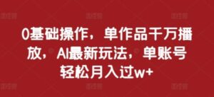 0基础操作，单作品千万播放，AI最新玩法，单账号轻松月入过w+【揭秘】-0716网赚平台