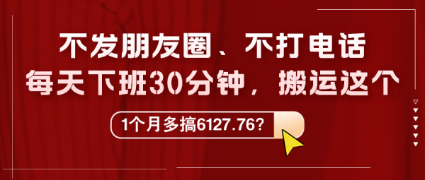 不发朋友圈、不打电话，每天下班30分钟，搬运这个，1个月多搞6127.76？-0716网赚平台