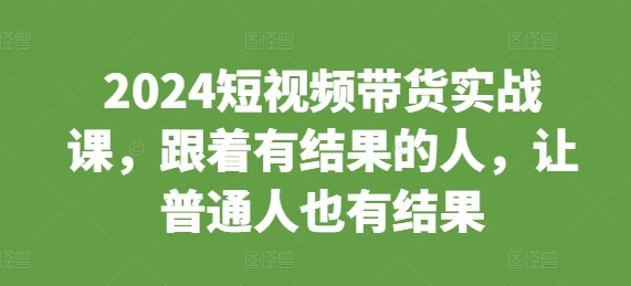 2024短视频带货实战课，跟着有结果的人，让普通人也有结果-0716网赚平台