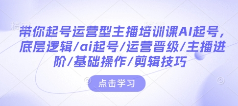 带你起号运营型主播培训课AI起号，底层逻辑/ai起号/运营晋级/主播进阶/基础操作/剪辑技巧-0716网赚平台